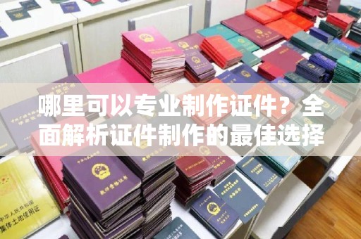 曲松哪里可以专业制作证件？全面解析证件制作的最佳选择
